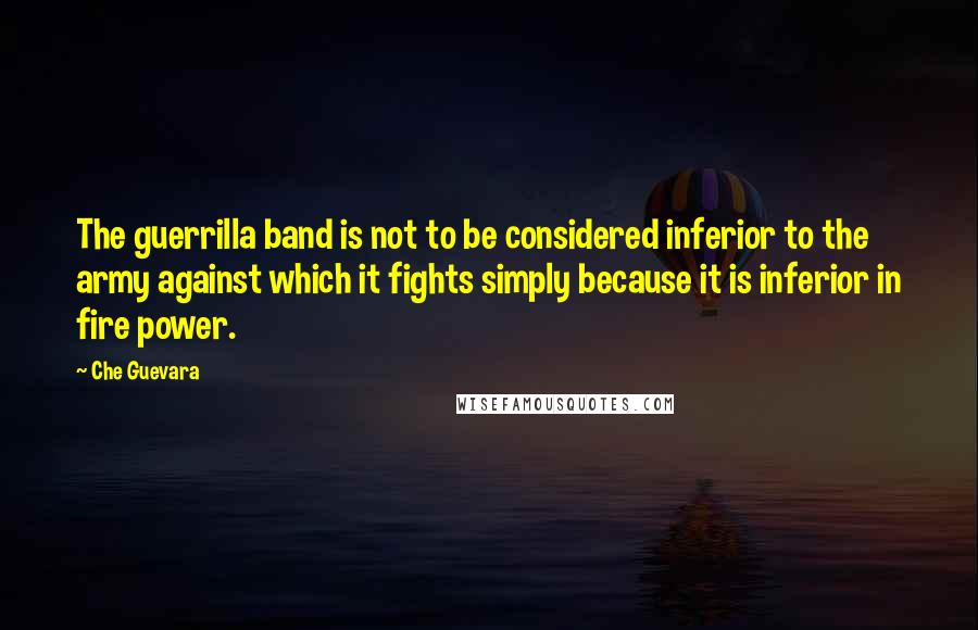 Che Guevara Quotes: The guerrilla band is not to be considered inferior to the army against which it fights simply because it is inferior in fire power.