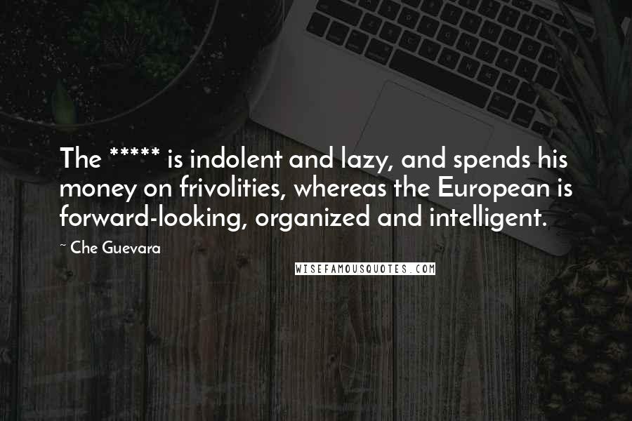 Che Guevara Quotes: The ***** is indolent and lazy, and spends his money on frivolities, whereas the European is forward-looking, organized and intelligent.