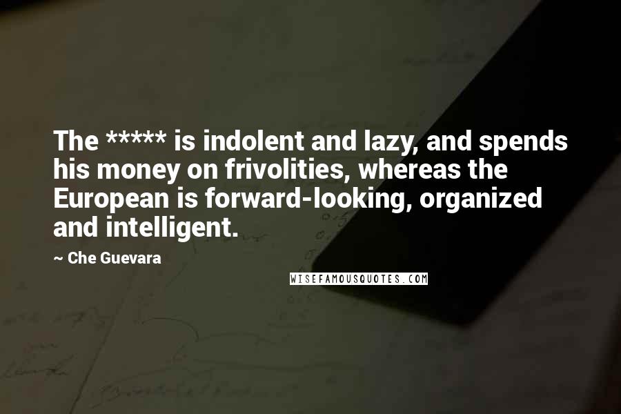 Che Guevara Quotes: The ***** is indolent and lazy, and spends his money on frivolities, whereas the European is forward-looking, organized and intelligent.