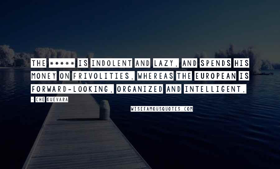 Che Guevara Quotes: The ***** is indolent and lazy, and spends his money on frivolities, whereas the European is forward-looking, organized and intelligent.