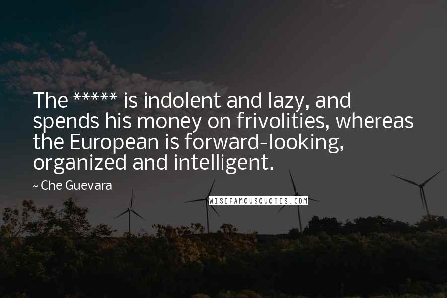 Che Guevara Quotes: The ***** is indolent and lazy, and spends his money on frivolities, whereas the European is forward-looking, organized and intelligent.