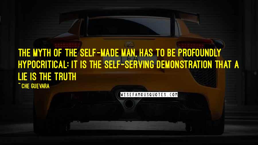 Che Guevara Quotes: The myth of the self-made man, has to be profoundly hypocritical: it is the self-serving demonstration that a lie is the truth