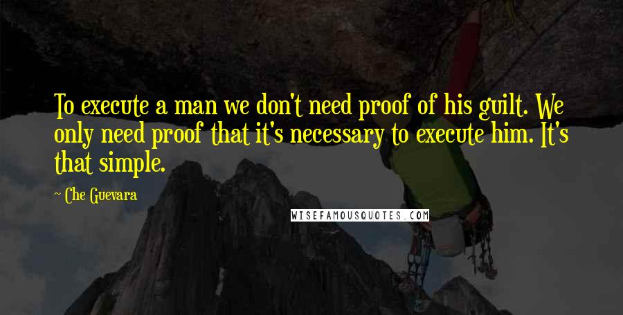 Che Guevara Quotes: To execute a man we don't need proof of his guilt. We only need proof that it's necessary to execute him. It's that simple.