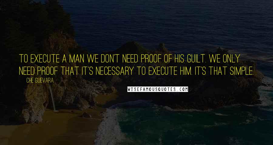 Che Guevara Quotes: To execute a man we don't need proof of his guilt. We only need proof that it's necessary to execute him. It's that simple.
