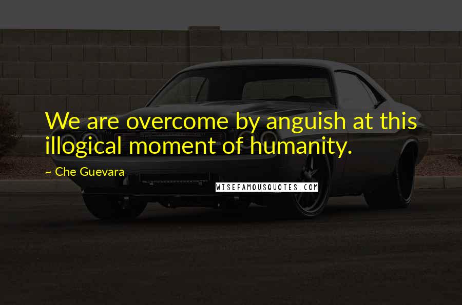 Che Guevara Quotes: We are overcome by anguish at this illogical moment of humanity.