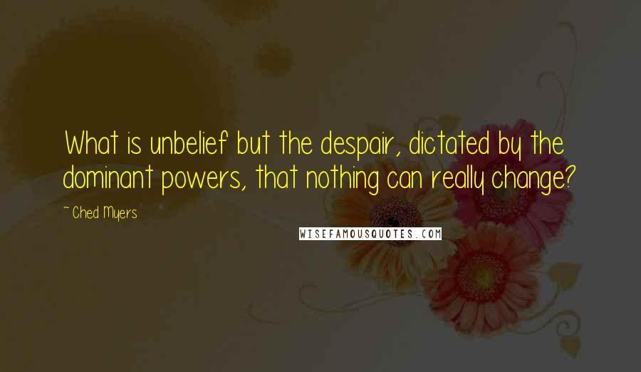Ched Myers Quotes: What is unbelief but the despair, dictated by the dominant powers, that nothing can really change?