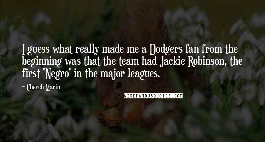 Cheech Marin Quotes: I guess what really made me a Dodgers fan from the beginning was that the team had Jackie Robinson, the first 'Negro' in the major leagues.