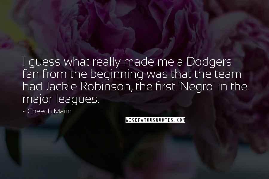 Cheech Marin Quotes: I guess what really made me a Dodgers fan from the beginning was that the team had Jackie Robinson, the first 'Negro' in the major leagues.