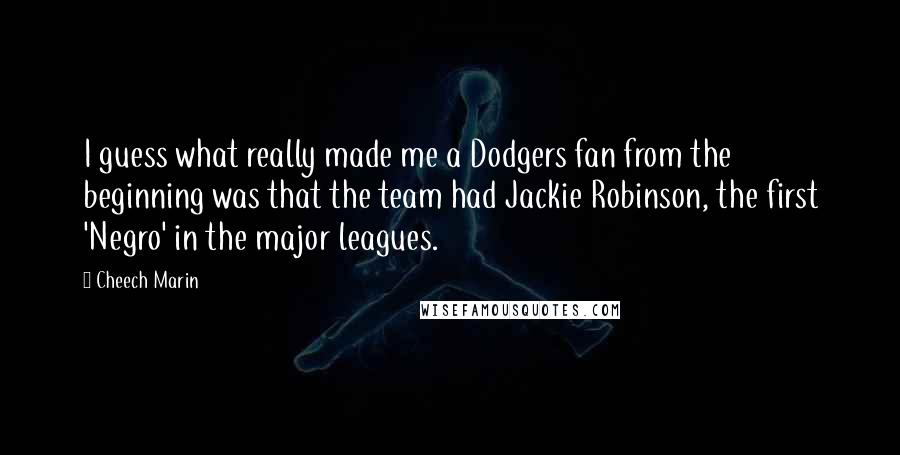 Cheech Marin Quotes: I guess what really made me a Dodgers fan from the beginning was that the team had Jackie Robinson, the first 'Negro' in the major leagues.