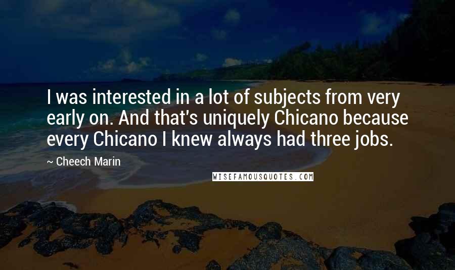 Cheech Marin Quotes: I was interested in a lot of subjects from very early on. And that's uniquely Chicano because every Chicano I knew always had three jobs.