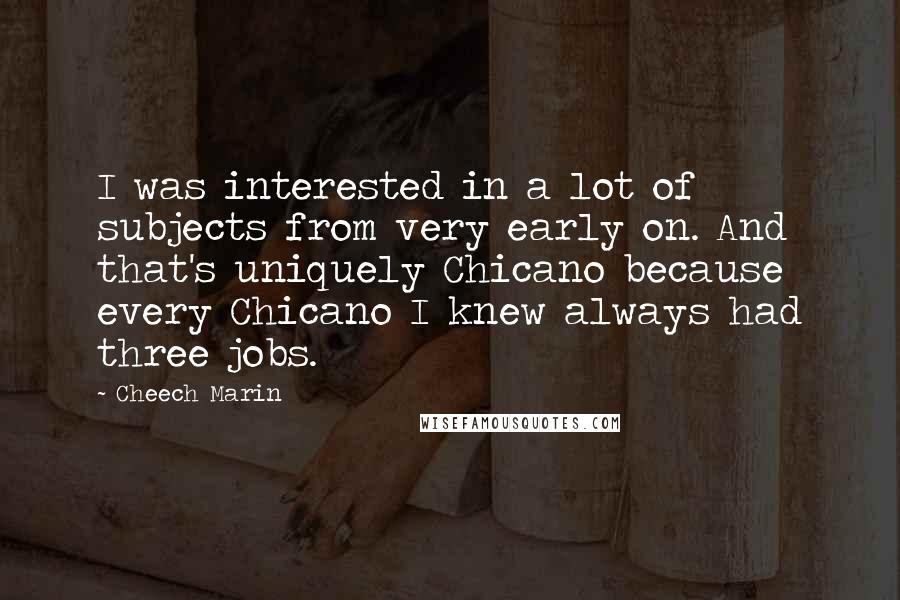 Cheech Marin Quotes: I was interested in a lot of subjects from very early on. And that's uniquely Chicano because every Chicano I knew always had three jobs.