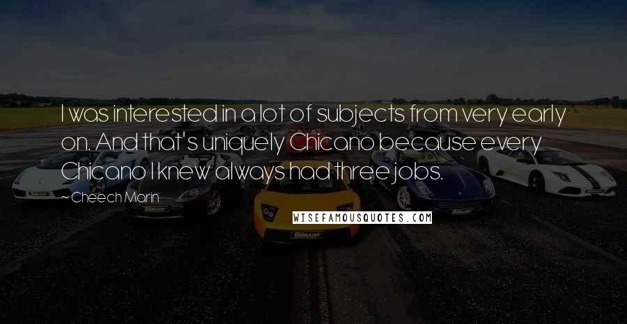 Cheech Marin Quotes: I was interested in a lot of subjects from very early on. And that's uniquely Chicano because every Chicano I knew always had three jobs.