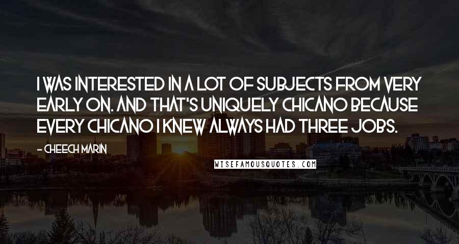 Cheech Marin Quotes: I was interested in a lot of subjects from very early on. And that's uniquely Chicano because every Chicano I knew always had three jobs.
