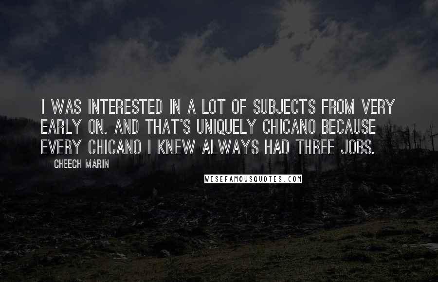 Cheech Marin Quotes: I was interested in a lot of subjects from very early on. And that's uniquely Chicano because every Chicano I knew always had three jobs.