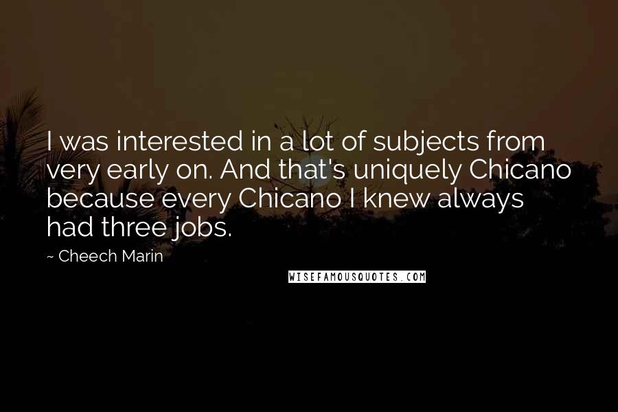 Cheech Marin Quotes: I was interested in a lot of subjects from very early on. And that's uniquely Chicano because every Chicano I knew always had three jobs.