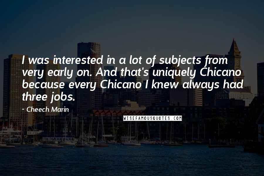 Cheech Marin Quotes: I was interested in a lot of subjects from very early on. And that's uniquely Chicano because every Chicano I knew always had three jobs.