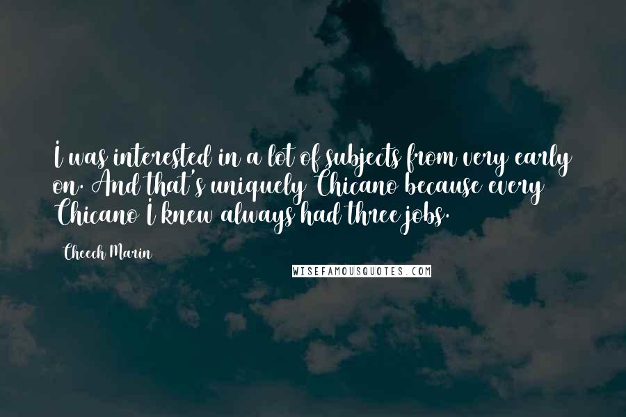 Cheech Marin Quotes: I was interested in a lot of subjects from very early on. And that's uniquely Chicano because every Chicano I knew always had three jobs.