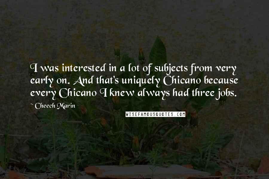 Cheech Marin Quotes: I was interested in a lot of subjects from very early on. And that's uniquely Chicano because every Chicano I knew always had three jobs.