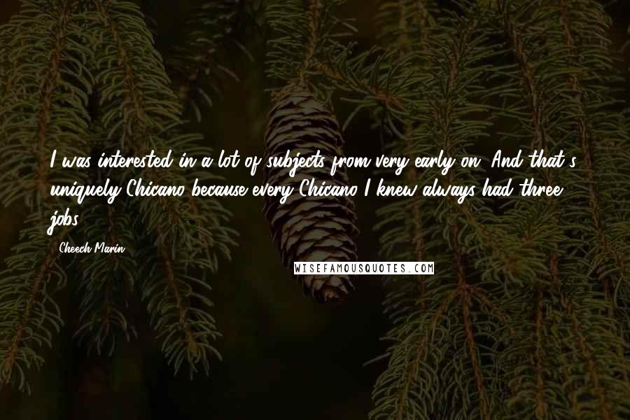 Cheech Marin Quotes: I was interested in a lot of subjects from very early on. And that's uniquely Chicano because every Chicano I knew always had three jobs.