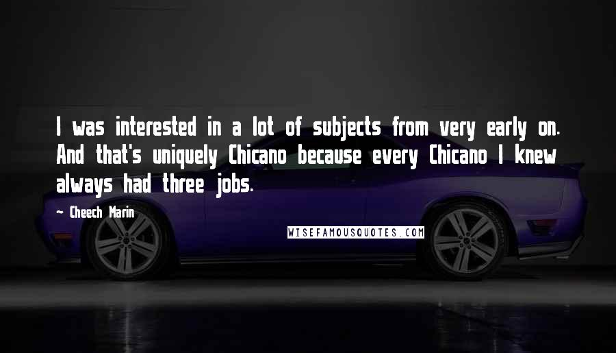 Cheech Marin Quotes: I was interested in a lot of subjects from very early on. And that's uniquely Chicano because every Chicano I knew always had three jobs.