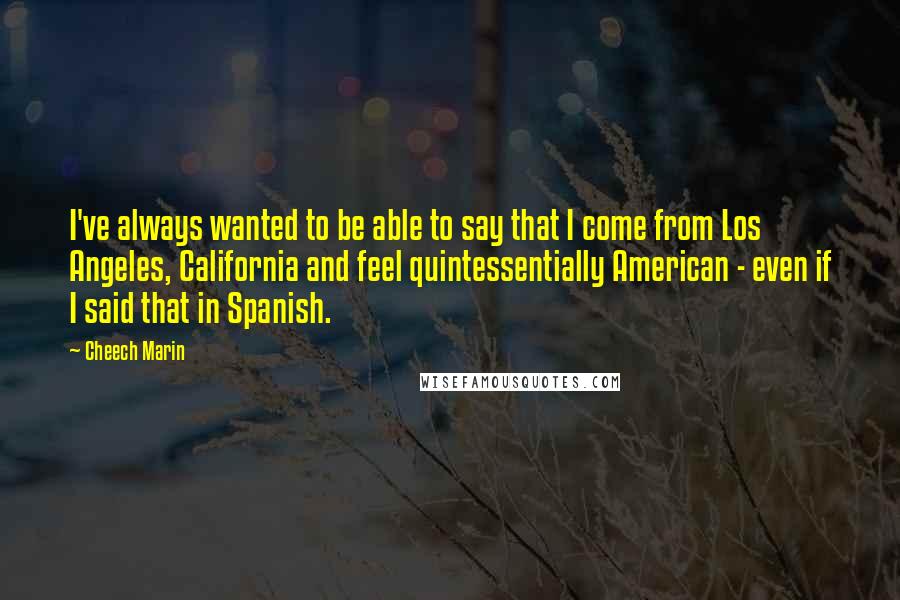 Cheech Marin Quotes: I've always wanted to be able to say that I come from Los Angeles, California and feel quintessentially American - even if I said that in Spanish.