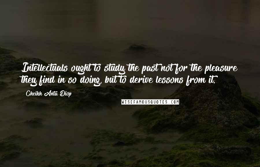 Cheikh Anta Diop Quotes: Intellectuals ought to study the past not for the pleasure they find in so doing, but to derive lessons from it.