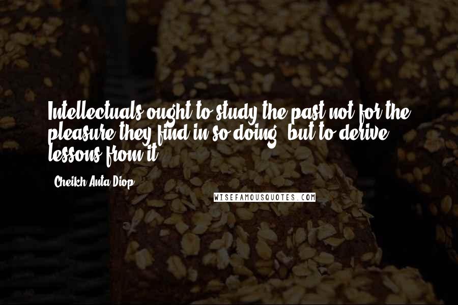 Cheikh Anta Diop Quotes: Intellectuals ought to study the past not for the pleasure they find in so doing, but to derive lessons from it.