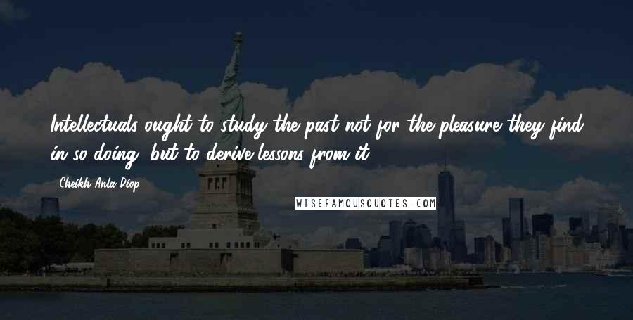 Cheikh Anta Diop Quotes: Intellectuals ought to study the past not for the pleasure they find in so doing, but to derive lessons from it.