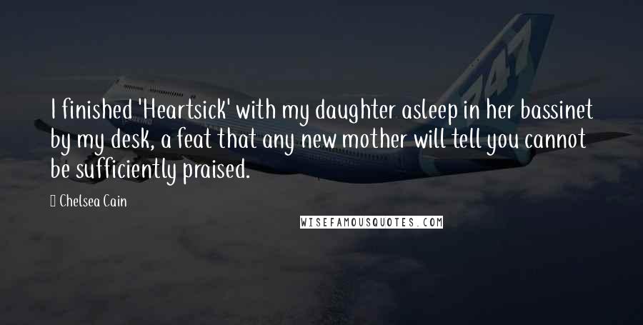 Chelsea Cain Quotes: I finished 'Heartsick' with my daughter asleep in her bassinet by my desk, a feat that any new mother will tell you cannot be sufficiently praised.