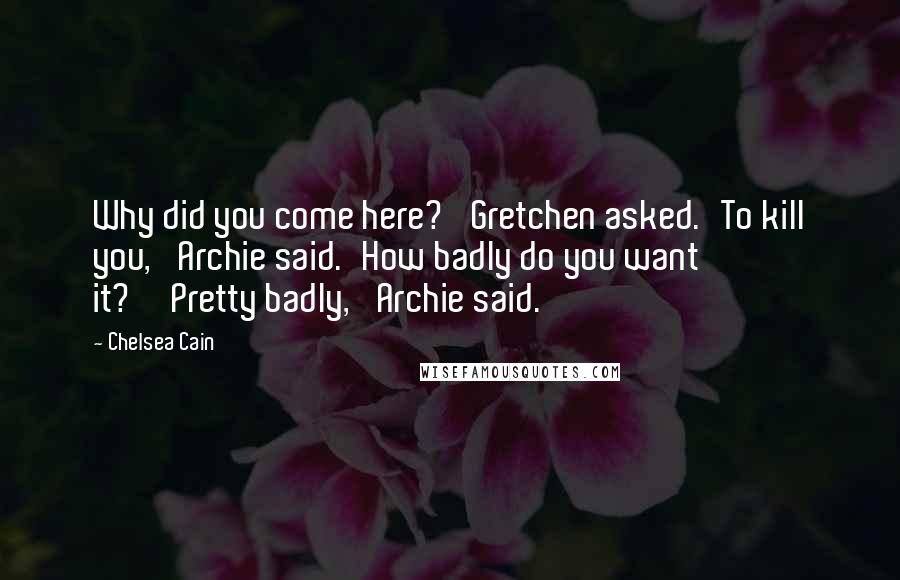 Chelsea Cain Quotes: Why did you come here?' Gretchen asked.'To kill you,' Archie said.'How badly do you want it?''Pretty badly,' Archie said.