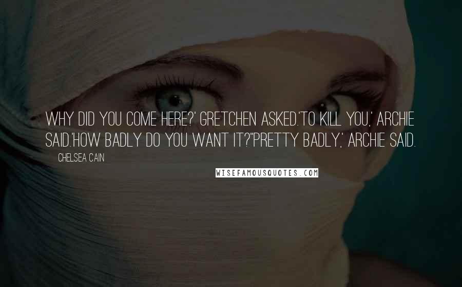 Chelsea Cain Quotes: Why did you come here?' Gretchen asked.'To kill you,' Archie said.'How badly do you want it?''Pretty badly,' Archie said.