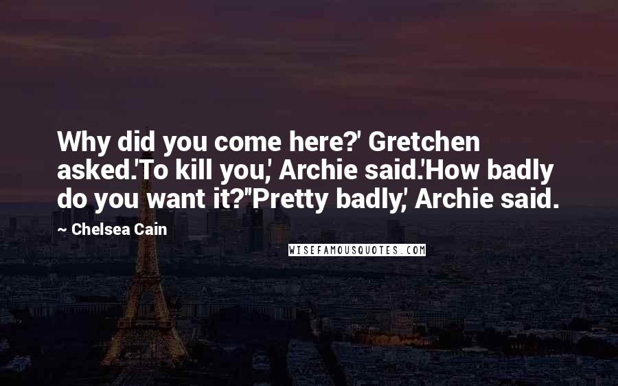 Chelsea Cain Quotes: Why did you come here?' Gretchen asked.'To kill you,' Archie said.'How badly do you want it?''Pretty badly,' Archie said.