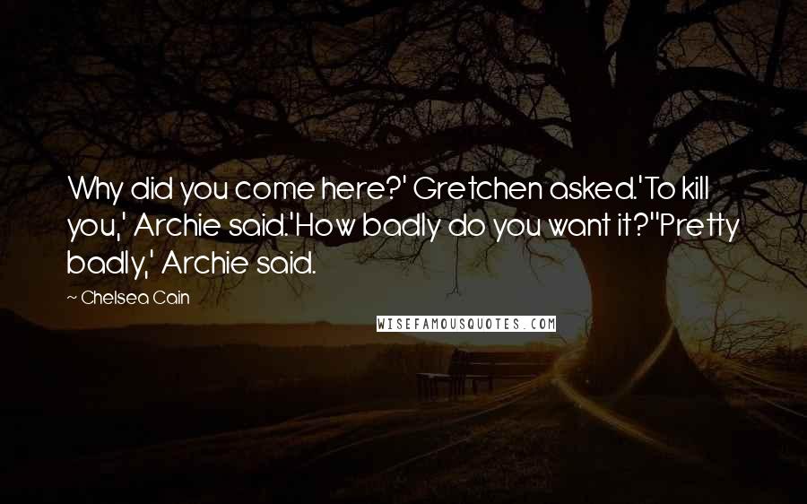 Chelsea Cain Quotes: Why did you come here?' Gretchen asked.'To kill you,' Archie said.'How badly do you want it?''Pretty badly,' Archie said.