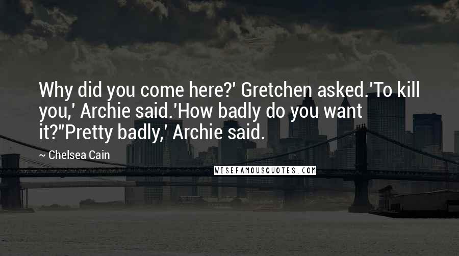 Chelsea Cain Quotes: Why did you come here?' Gretchen asked.'To kill you,' Archie said.'How badly do you want it?''Pretty badly,' Archie said.