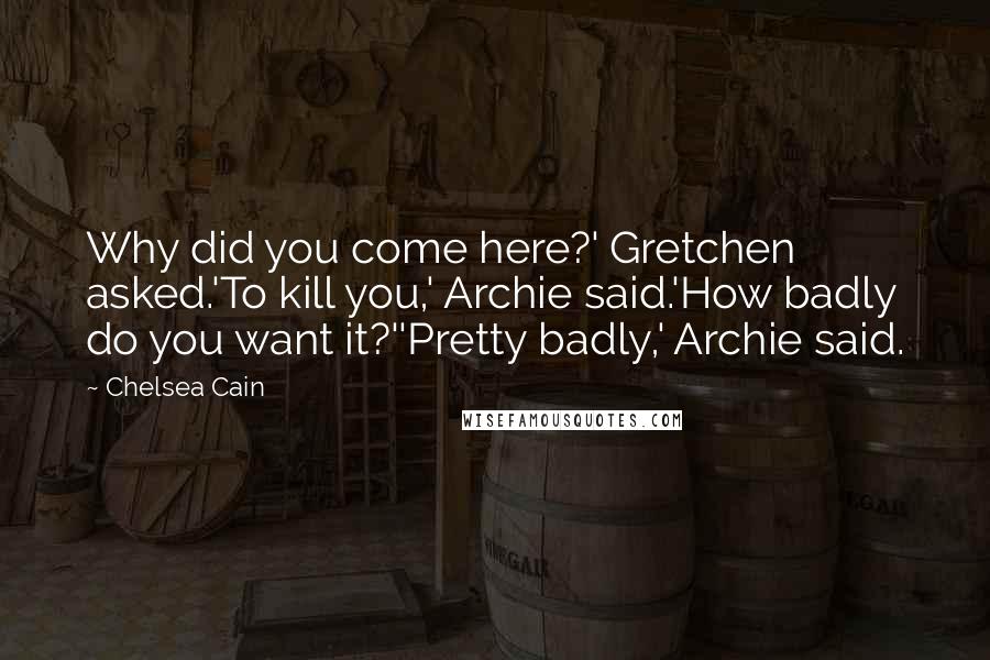 Chelsea Cain Quotes: Why did you come here?' Gretchen asked.'To kill you,' Archie said.'How badly do you want it?''Pretty badly,' Archie said.