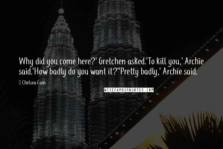 Chelsea Cain Quotes: Why did you come here?' Gretchen asked.'To kill you,' Archie said.'How badly do you want it?''Pretty badly,' Archie said.