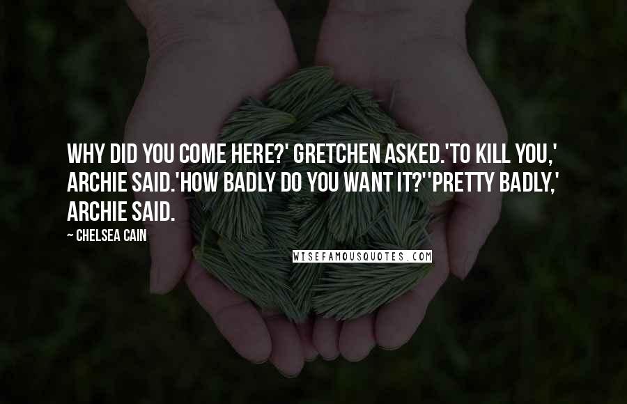 Chelsea Cain Quotes: Why did you come here?' Gretchen asked.'To kill you,' Archie said.'How badly do you want it?''Pretty badly,' Archie said.