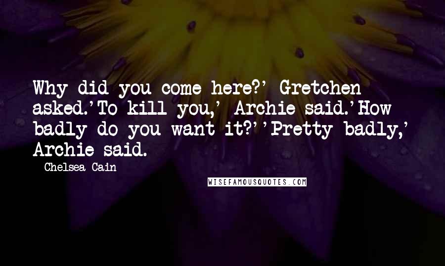 Chelsea Cain Quotes: Why did you come here?' Gretchen asked.'To kill you,' Archie said.'How badly do you want it?''Pretty badly,' Archie said.