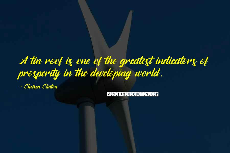 Chelsea Clinton Quotes: A tin roof is one of the greatest indicators of prosperity in the developing world.