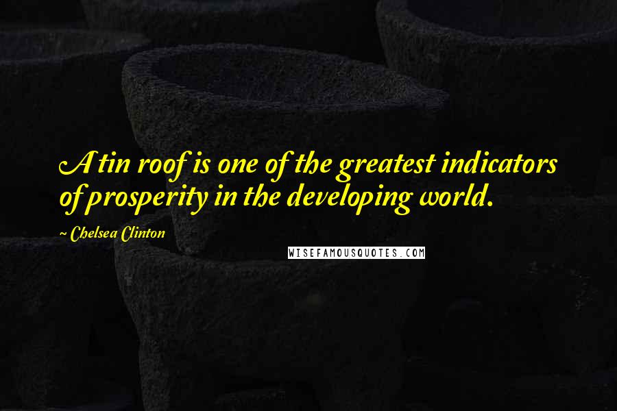 Chelsea Clinton Quotes: A tin roof is one of the greatest indicators of prosperity in the developing world.