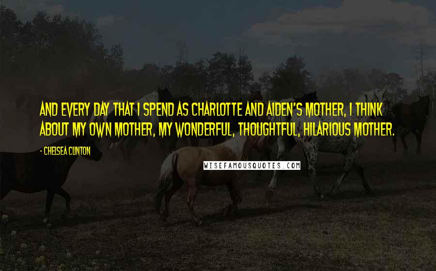Chelsea Clinton Quotes: And every day that I spend as Charlotte and Aiden's mother, I think about my own mother, my wonderful, thoughtful, hilarious mother.