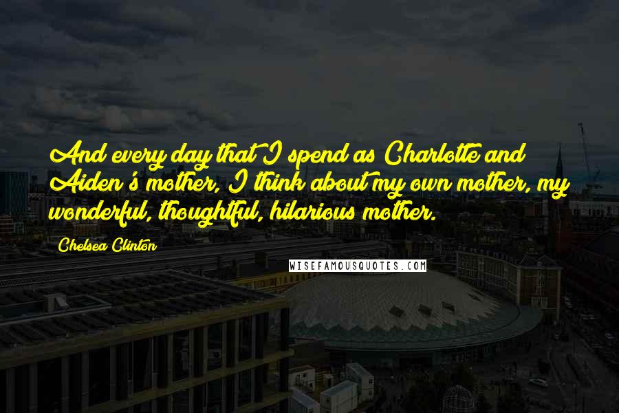 Chelsea Clinton Quotes: And every day that I spend as Charlotte and Aiden's mother, I think about my own mother, my wonderful, thoughtful, hilarious mother.