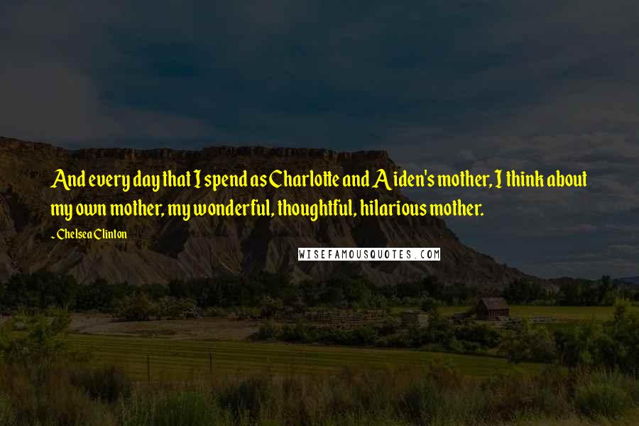 Chelsea Clinton Quotes: And every day that I spend as Charlotte and Aiden's mother, I think about my own mother, my wonderful, thoughtful, hilarious mother.