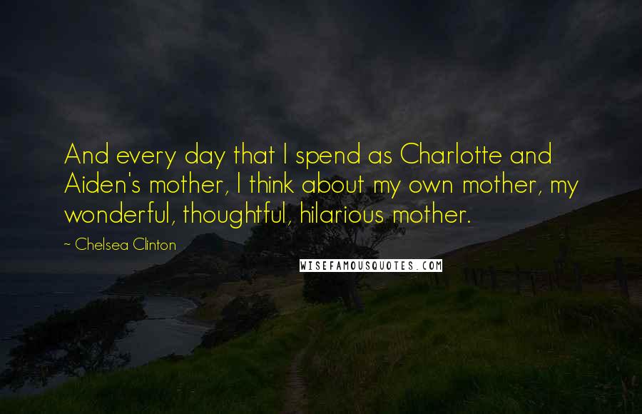 Chelsea Clinton Quotes: And every day that I spend as Charlotte and Aiden's mother, I think about my own mother, my wonderful, thoughtful, hilarious mother.