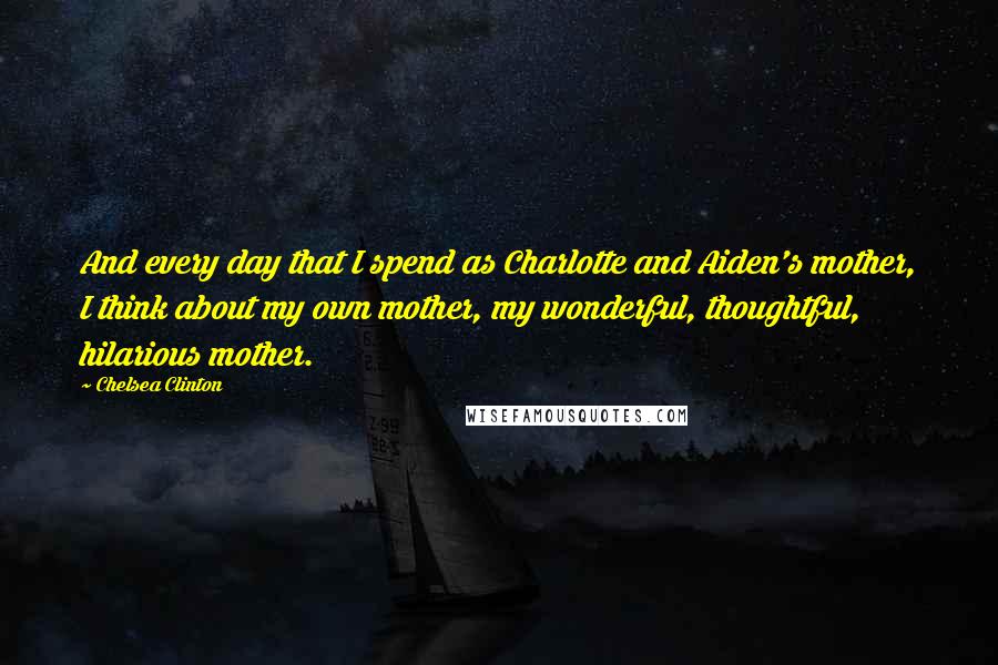 Chelsea Clinton Quotes: And every day that I spend as Charlotte and Aiden's mother, I think about my own mother, my wonderful, thoughtful, hilarious mother.