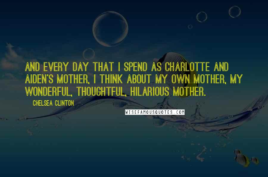 Chelsea Clinton Quotes: And every day that I spend as Charlotte and Aiden's mother, I think about my own mother, my wonderful, thoughtful, hilarious mother.