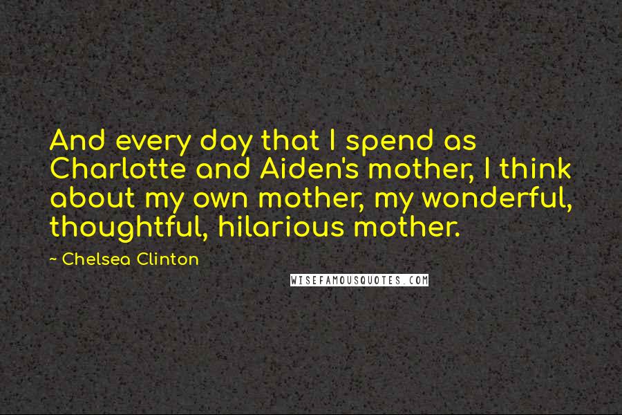 Chelsea Clinton Quotes: And every day that I spend as Charlotte and Aiden's mother, I think about my own mother, my wonderful, thoughtful, hilarious mother.