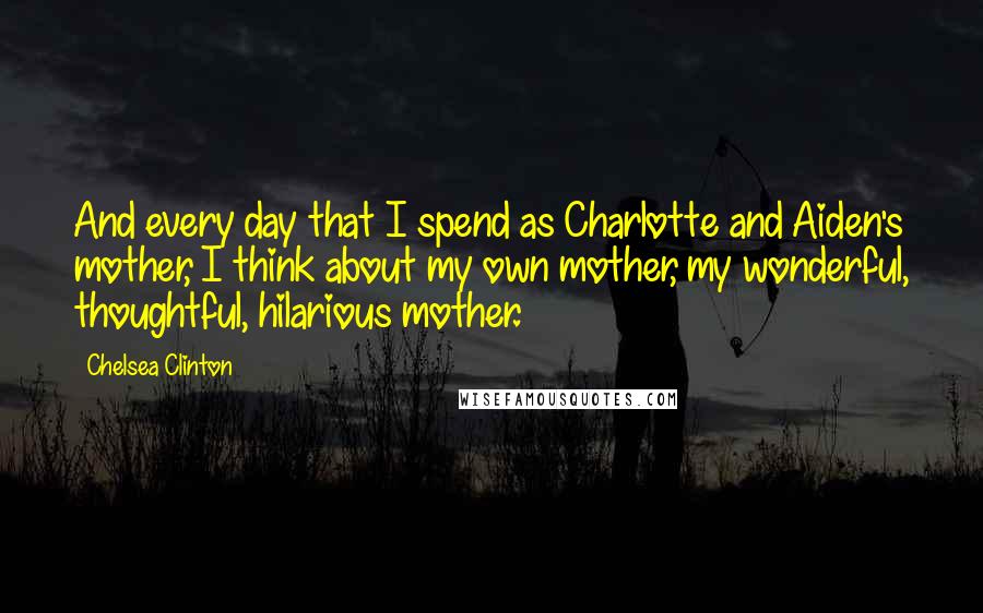 Chelsea Clinton Quotes: And every day that I spend as Charlotte and Aiden's mother, I think about my own mother, my wonderful, thoughtful, hilarious mother.