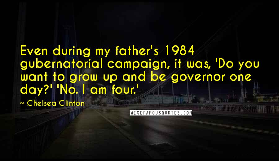 Chelsea Clinton Quotes: Even during my father's 1984 gubernatorial campaign, it was, 'Do you want to grow up and be governor one day?' 'No. I am four.'