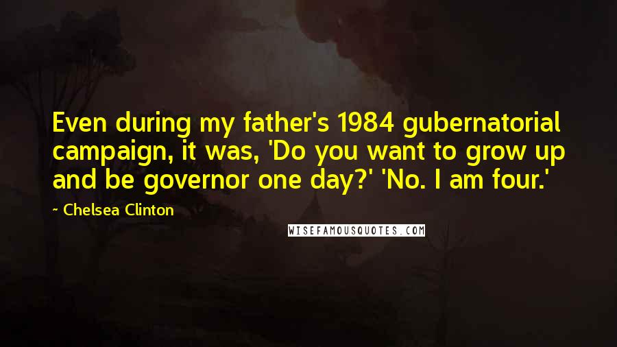 Chelsea Clinton Quotes: Even during my father's 1984 gubernatorial campaign, it was, 'Do you want to grow up and be governor one day?' 'No. I am four.'
